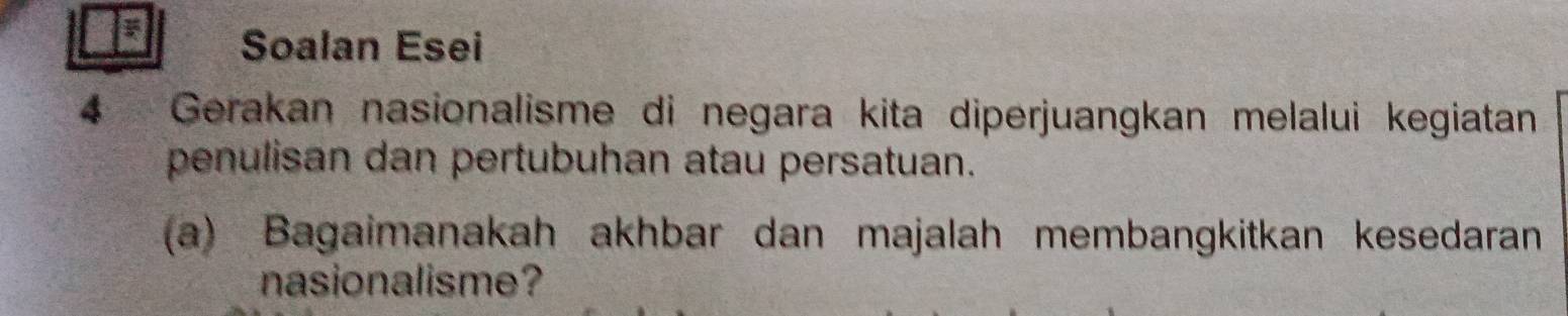 Soalan Esei 
4 *Gerakan nasionalisme di negara kita diperjuangkan melalui kegiatan 
penulisan dan pertubuhan atau persatuan. 
(a) Bagaimanakah akhbar dan majalah membangkitkan kesedaran 
nasionalisme?