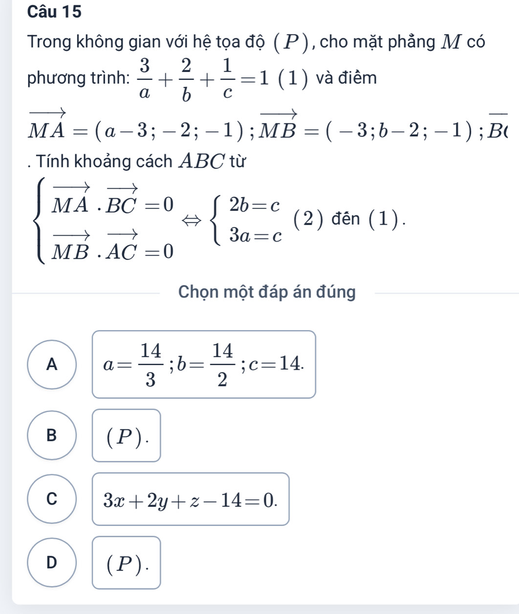 Trong không gian với hệ tọa độ (P), cho mặt phẳng M có
phương trình:  3/a + 2/b + 1/c =1 (1) và điêm
vector MA=(a-3;-2;-1); vector MB=(-3;b-2;-1);vector BC. Tính khoảng cách ABC từ
beginarrayl vector MA· vector BC=0 vector MB· vector AC=0endarray. beginarrayl 2b=c 3a=cendarray. (2) đên (1).
Chọn một đáp án đúng
A a= 14/3 ; b= 14/2 ; c=14.
B (P).
C 3x+2y+z-14=0.
D (P).