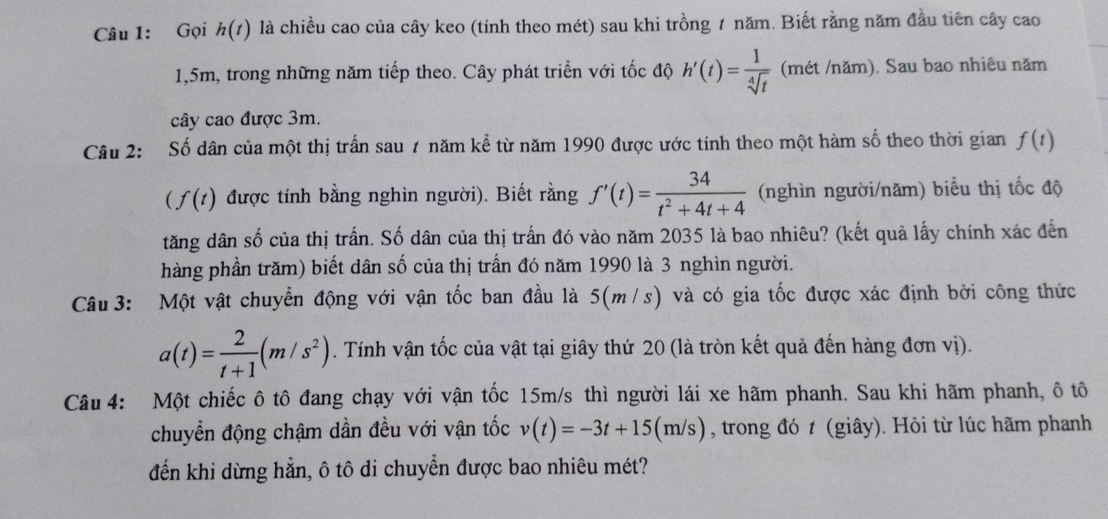 Gọi h(t) là chiều cao của cây keo (tính theo mét) sau khi trồng 1 năm. Biết rằng năm đầu tiên cây cao
1,5m, trong những năm tiếp theo. Cây phát triển với tốc độ h'(t)= 1/sqrt[4](t)  (mét /năm). Sau bao nhiêu năm 
cây cao được 3m. 
Câu 2: Số dân của một thị trấn sau 7 năm kể từ năm 1990 được ước tính theo một hàm số theo thời gian f(t)
(f(t) được tính bằng nghìn người). Biết rằng f'(t)= 34/t^2+4t+4  (nghìn người/năm) biểu thị tốc độ 
tăng dân số của thị trấn. Số dân của thị trấn đó vào năm 2035 là bao nhiêu? (kết quả lấy chính xác đến 
hàng phần trăm) biết dân số của thị trấn đó năm 1990 là 3 nghìn người. 
Câu 3: Một vật chuyển động với vận tốc ban đầu là 5(m /s) và có gia tốc được xác định bởi công thức
a(t)= 2/t+1 (m/s^2). Tính vận tốc của vật tại giây thứ 20 (là tròn kết quả đến hàng đơn vị). 
Câu 4: Một chiếc ô tô đang chạy với vận tốc 15m/s thì người lái xe hãm phanh. Sau khi hãm phanh, ô tô 
chuyển động chậm dần đều với vận tốc v(t)=-3t+15(m/s) , trong đó t (giây). Hỏi từ lúc hãm phanh 
đến khi dừng hẳn, ô tô di chuyển được bao nhiêu mét?