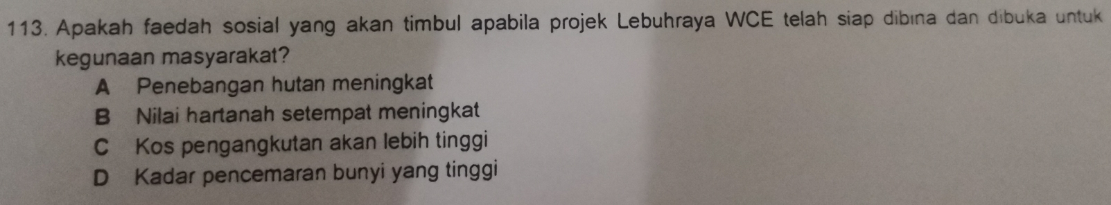 Apakah faedah sosial yang akan timbul apabila projek Lebuhraya WCE telah siap dibına dan dibuka untuk
kegunaan masyarakat?
A Penebangan hutan meningkat
B Nilai hartanah setempat meningkat
C Kos pengangkutan akan lebih tinggi
D Kadar pencemaran bunyi yang tinggi