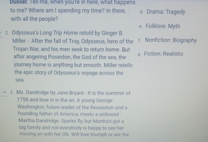 Dussel: Tell me, when you're in here, what happens
to me? Where am I spending my time? In there, d. Drama: Tragedy
with all the people?
e. Foiklore: Myth
2. Odysseus's Long Trip Home retold by Ginger B.
Miller - After the fall of Troy, Odysseus, hero of the f. Nonfiction: Biography
Trojan War, and his men seek to return home. But
after angering Poseidon, the God of the sea, the g. Fiction: Realistic
journey home is anything but smooth. Miller retells
the epic story of Odysseus's voyage across the
sea.
3. Ms. Dandridge by Jane Bryant - It is the summer of
1758 and love is in the air. A young George
Washington, future leader of the Revolution and a
founding father of America, meets a widowed '
Martha Dandridge. Sparks fly, but Martha's got a
big family and not everybody is happy to see her
moving on with her life. Will love triumph or are the