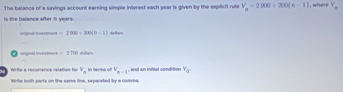 The balance of a savings account earning simple interest each year is given by the explicit rule V_n=2900+200(n-1) , where V_n
is the balance after η years.
original investment =2900+200(0-1) doliars

original investment =2700 dollars
… 
Write a recurrence relation for V_n in terms of V_n-1 , and an initial condition V_0. 
Write both parts on the same line, separated by a comma.