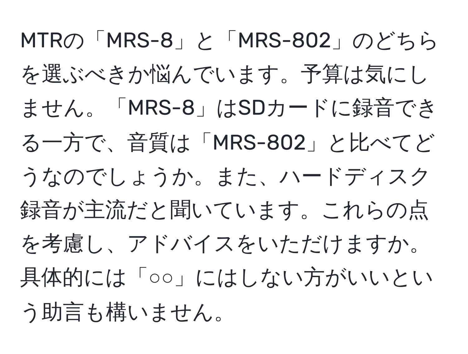 MTRの「MRS-8」と「MRS-802」のどちらを選ぶべきか悩んでいます。予算は気にしません。「MRS-8」はSDカードに録音できる一方で、音質は「MRS-802」と比べてどうなのでしょうか。また、ハードディスク録音が主流だと聞いています。これらの点を考慮し、アドバイスをいただけますか。具体的には「○○」にはしない方がいいという助言も構いません。