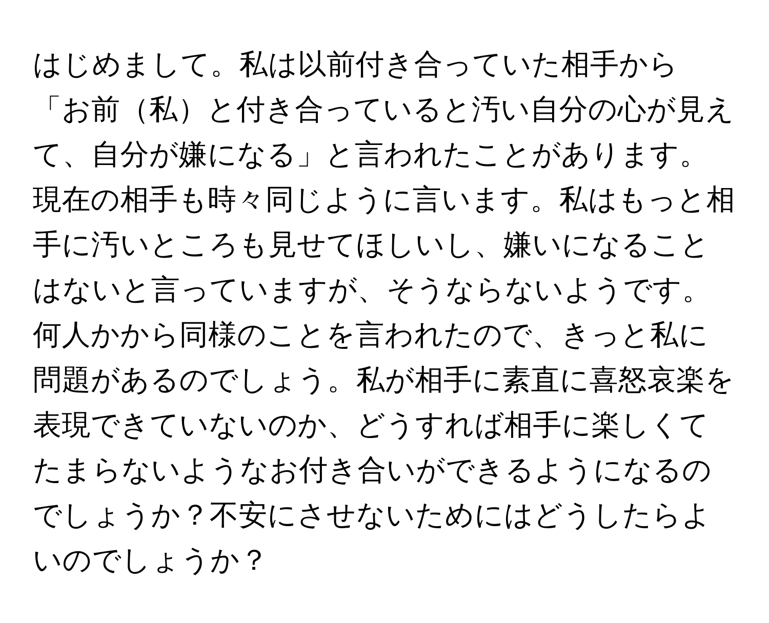 はじめまして。私は以前付き合っていた相手から「お前私と付き合っていると汚い自分の心が見えて、自分が嫌になる」と言われたことがあります。現在の相手も時々同じように言います。私はもっと相手に汚いところも見せてほしいし、嫌いになることはないと言っていますが、そうならないようです。何人かから同様のことを言われたので、きっと私に問題があるのでしょう。私が相手に素直に喜怒哀楽を表現できていないのか、どうすれば相手に楽しくてたまらないようなお付き合いができるようになるのでしょうか？不安にさせないためにはどうしたらよいのでしょうか？