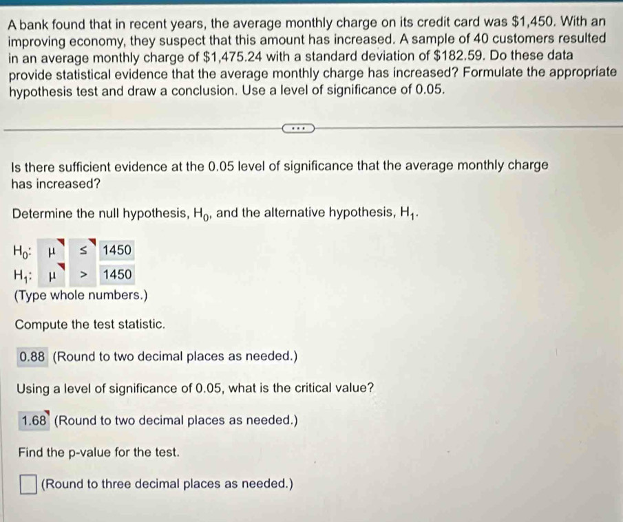 A bank found that in recent years, the average monthly charge on its credit card was $1,450. With an 
improving economy, they suspect that this amount has increased. A sample of 40 customers resulted 
in an average monthly charge of $1,475.24 with a standard deviation of $182.59. Do these data 
provide statistical evidence that the average monthly charge has increased? Formulate the appropriate 
hypothesis test and draw a conclusion. Use a level of significance of 0.05. 
Is there sufficient evidence at the 0.05 level of significance that the average monthly charge 
has increased? 
Determine the null hypothesis, H_0 , and the alternative hypothesis, H_1.
H_0: 1450
H_1: 1450
(Type whole numbers.) 
Compute the test statistic.
0.88 (Round to two decimal places as needed.) 
Using a level of significance of 0.05, what is the critical value?
1.68 (Round to two decimal places as needed.) 
Find the p -value for the test. 
(Round to three decimal places as needed.)