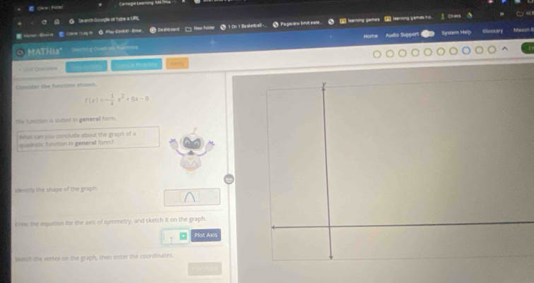 Cwe hra! Carhegia Getrning M Trlia 

Se sch Gnogle of type a URL 
Memer Bok et C Clew ( Lay in G Play Gemkt! - Ester De shb-oard ] New folder 1 On 1 Ba skantb aill- # Pageriew limit eate learning games _ learning games ho. J Chea 
Home Audio Supper System Help Glossary Mason 8 
C MATHia" Slem fing Quladrisc functions 
Uist Overyes She loi Sat e Sample Problem Htnts 
Cansider the function shown.
f(x)=- 1/4 x^2+9x-8
The fuinction is statel in general form. 
What can you conclude about the graph of a 
quadatic function in general form? 
identily the shape of the graph: 
Enter the equation for the axis of symmetry, and sketch it on the graph. 
Plot Axis 
Skelsh she verlex on the graph, then enter the coordinates.