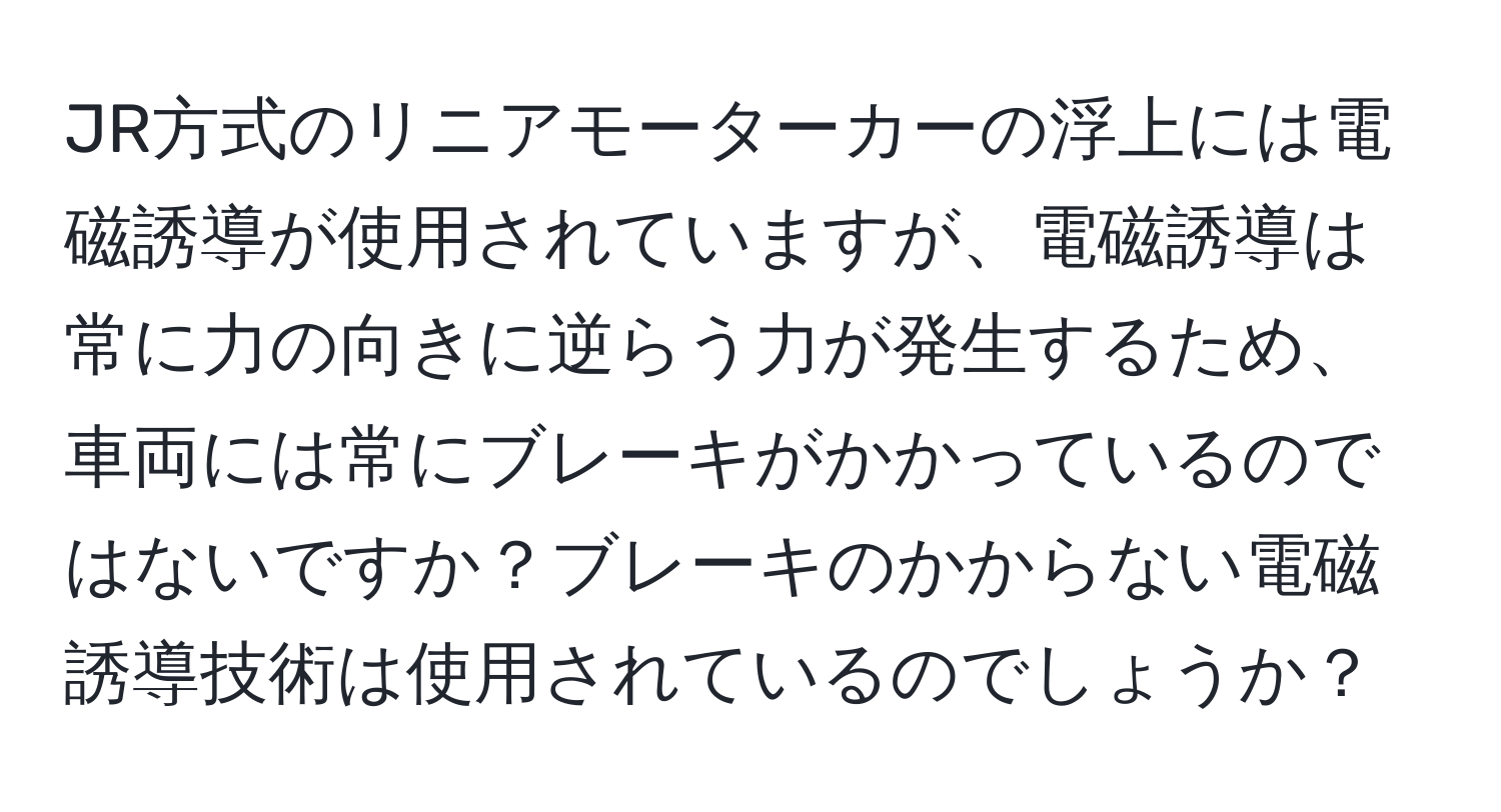 JR方式のリニアモーターカーの浮上には電磁誘導が使用されていますが、電磁誘導は常に力の向きに逆らう力が発生するため、車両には常にブレーキがかかっているのではないですか？ブレーキのかからない電磁誘導技術は使用されているのでしょうか？