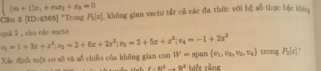 (m+1)x_1+mx_2+x_3=0
Câu 3 [ID:4365] "Trong P_2[x]. không gian vectơ tất cả các đa thức với hệ số thực bậc không 
quá 2 , cho các vecto
v_1=1+3x+x^2; v_2=2+6x+2x^2; v_3=2+5x+x^2; v_4=-1+2x^2
Xác định một cơ sở và số chiều của không gian con W= span  upsilon _1,upsilon _2,upsilon _3,upsilon _4 trong P_2[x] ,
f· R^3to R^3 biết rằng