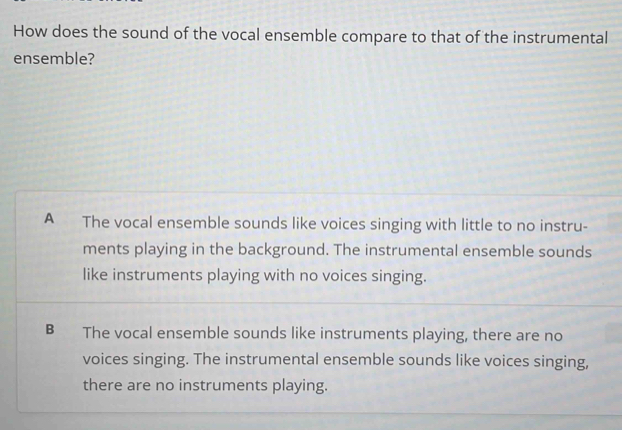 How does the sound of the vocal ensemble compare to that of the instrumental
ensemble?
A The vocal ensemble sounds like voices singing with little to no instru-
ments playing in the background. The instrumental ensemble sounds
like instruments playing with no voices singing.
B The vocal ensemble sounds like instruments playing, there are no
voices singing. The instrumental ensemble sounds like voices singing,
there are no instruments playing.