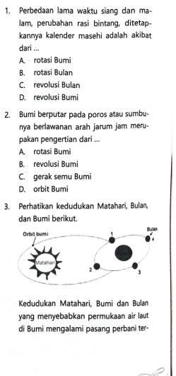 Perbedaan lama waktu siang dan ma-
lam, perubahan rasi bintang, ditetap-
kannya kalender masehi adalah akibat
dari ...
A. rotasi Bumi
B. rotasi Bulan
C. revolusi Bulan
D. revolusi Bumi
2. Bumi berputar pada poros atau sumbu-
nya berlawanan arah jarum jam meru-
pakan pengertian dari ...
A. rotasi Bumi
B. revolusi Bumi
C. gerak semu Bumi
D. orbit Bumi
3. Perhatikan kedudukan Matahari, Bulan,
dan Bumi berikut.
Kedudukan Matahari, Bumi dan Bulan
yang menyebabkan permukaan air laut
di Bumi mengalami pasang perbani ter-