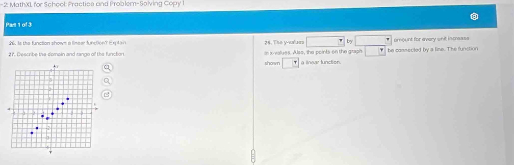 2: MathXL for School: Practice and Problem-Solving Copy 1 
Part 1 of 3 
26. Is the function shown a linear function? Explain 26. The y -values by amount for every unit increase 
27. Describe the domain and range of the function in x -values. Also, the points on the graph be connected by a line. The function 
shown a linear function.