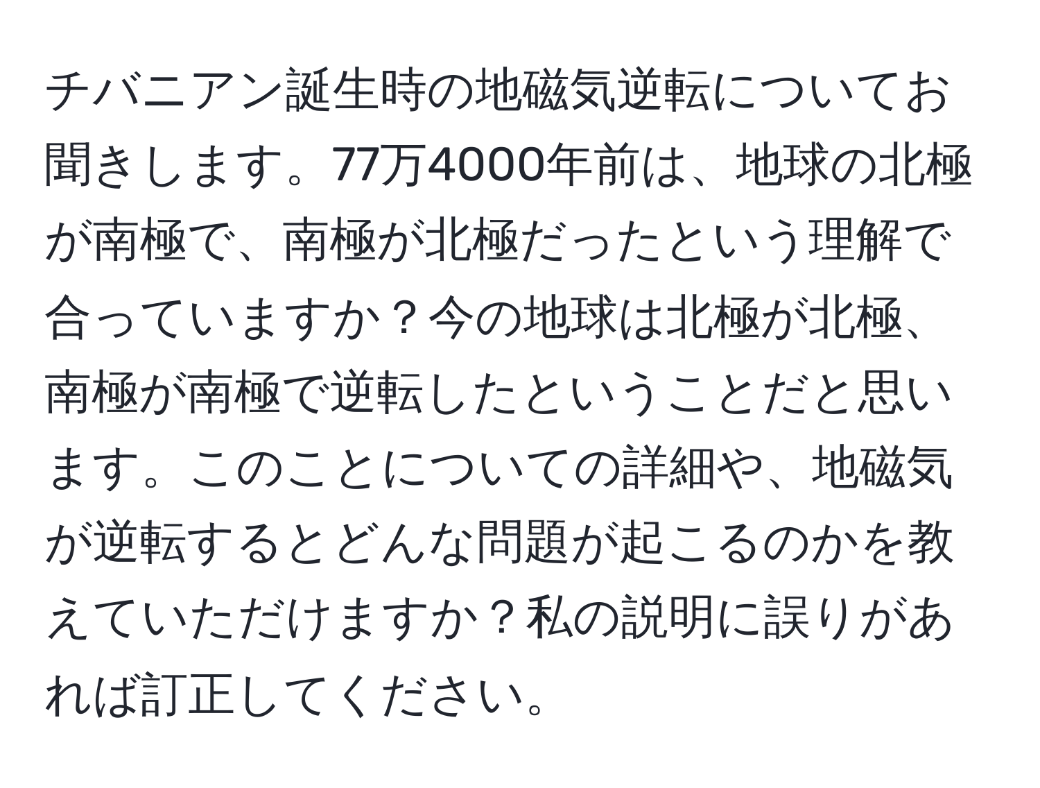 チバニアン誕生時の地磁気逆転についてお聞きします。77万4000年前は、地球の北極が南極で、南極が北極だったという理解で合っていますか？今の地球は北極が北極、南極が南極で逆転したということだと思います。このことについての詳細や、地磁気が逆転するとどんな問題が起こるのかを教えていただけますか？私の説明に誤りがあれば訂正してください。