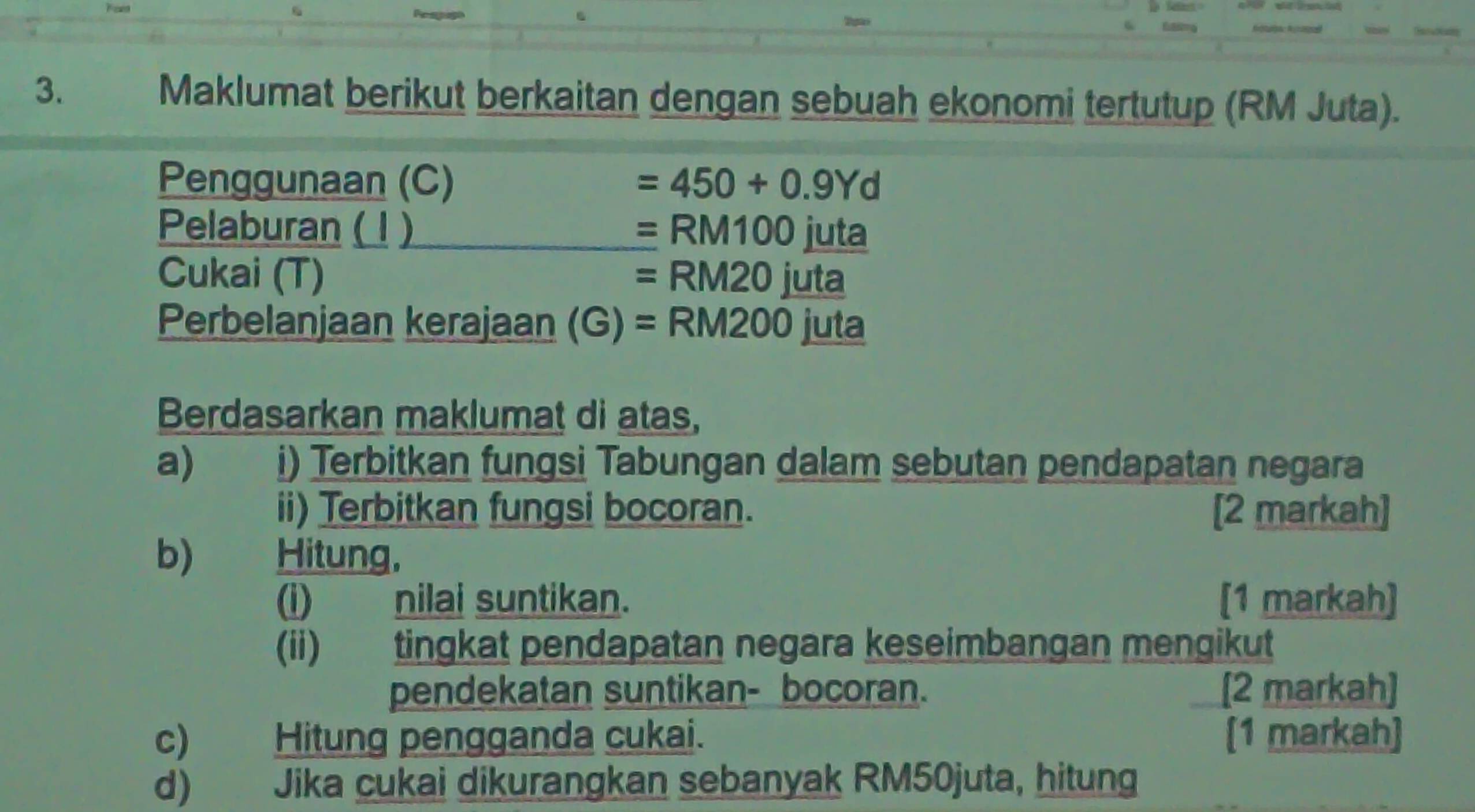 Maklumat berikut berkaitan dengan sebuah ekonomi tertutup (RM Juta). 
Penggunaan (C) =450+0.9Yd
Pelaburan ( 1 ) =RM100 uta 
Cukai (T) =RM20 IL ıta 
Perbelanjaan kerajaan (G)=RM200 juta 
Berdasarkan maklumat di atas, 
a) i) Terbitkan fungsi Tabungan dalam sebutan pendapatan negara 
ii) Terbitkan fungsi bocoran. [2 markah] 
b) Hitung, 
(i) nilai suntikan. [1 markah] 
(ii) tingkat pendapatan negara keseimbangan mengikut 
pendekatan suntikan- bocoran. [2 markah] 
c) Hitung pengganda cukai. [1 markah] 
d) Jika cukai dikurangkan sebanyak RM50juta, hitung