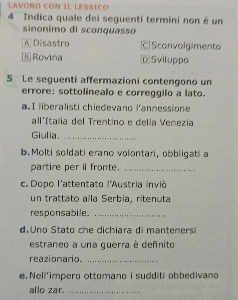 LAVORO CON IL LESSICO
4 Indica quale dei seguenti termini non è un
sinonimo di sconquasso
A Disastro C Sconvolgimento
B Rovina Sviluppo
5 Le seguenti affermazioni contengono un
errore: sottolinealo e correggilo a lato.
a.I liberalisti chiedevano l’annessione
all’Italia del Trentino e della Venezía
Giulia._
b.Molti soldati erano volontari, obbligati a
partire per il fronte._
c. Dopo l’attentato l’Austria inviò
un trattato alla Serbia, ritenuta
responsabile._
d Uno Stato che dichiara di mantenersi
estraneo a una guerra è definito
reazionario._
e.Nell’impero ottomano i sudditi obbedivano
allo zar._