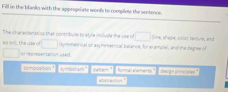 Fill in the blanks with the appropriate words to complete the sentence.
The characteristics that contribute to style include the use of (line, shape, color, texture, and
so on), the use of (symmetrical or asymmetrical balance, for example), and the degree of
or representation used.
composition * symbolism pattern formal elements * design principles
abstraction '