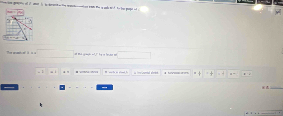 lse the grapits of f and h to describe the transformation from the graph of f to the graph of A
x(x)= 1/2 %
`
50=-2x-6
The gruaph of h is a □ of the graph of fby a factor of □ 
= 2 = 3 =6 # verfical shrink # vertical stretch # horizontal shrink # horizontal stretch = 1/6  = 1/3  :  1/2  = - 1/2  =-2
u Narat * É