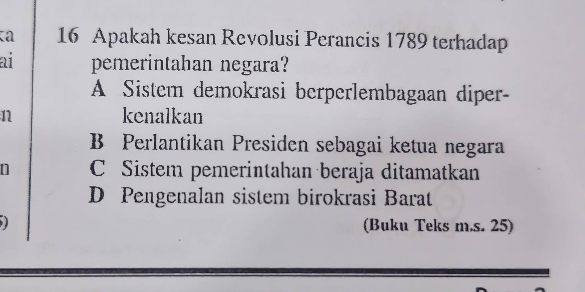 Ka
16 Apakah kesan Revolusi Perancis 1789 terhadap
ai
pemerintahan negara?
A Sistem demokrasi berperlembagaan diper-
n kenalkan
B Perlantikan Presiden sebagai ketua negara
n C Sistem pemerintahan beraja ditamatkan
D Pengenalan sistem birokrasi Barat
(Buku Teks m.s. 25)