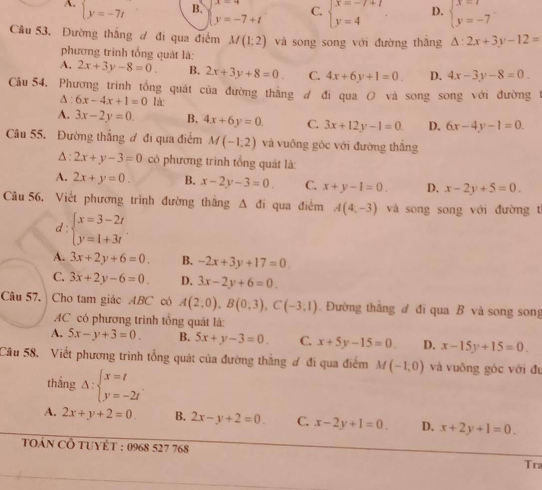 A. beginarrayl y=-7tendarray.
B. beginarrayl x=4 y=-7+tendarray.
D.
C. beginarrayl x=-7+7 y=4endarray. beginarrayl x=7 y=-7endarray. .
Câu 53. Đường thắng đ đi qua điểm M(1;2) và song song với đường thăng △ :2x+3y-12=
phương trình tổng quát là:
A. 2x+3y-8=0. B. 2x+3y+8=0. C. 4x+6y+1=0. D. 4x-3y-8=0.
Câu 54. Phương trình tổng quát của đường thẳng đ đi qua O và song song với đường 1
∆ : 6x-4x+1=0 là:
A. 3x-2y=0. B. 4x+6y=0. C. 3x+12y-1=0. D. 6x-4y-1=0.
Câu 55. Đường thẳng ơ đi qua điểm M(-1,2) và vuông góc với đường thắng
△ : 2x+y-3=0 có phương trình tổng quát là:
A. 2x+y=0. B. x-2y-3=0. C. x+y-1=0. D. x-2y+5=0.
Câu 56. Viết phương trình đường thắng Δ đi qua điểm A(4,-3) và song song với đường t
d:beginarrayl x=3-2t y=1+3tendarray.
A. 3x+2y+6=0. B. -2x+3y+17=0
C. 3x+2y-6=0 D. 3x-2y+6=0.
Câu 57. Cho tam giác ABC có A(2;0),B(0;3),C(-3;1). Đường thắng đ đi qua B và song song
AC có phương trình tổng quát là:
A. 5x-y+3=0 B. 5x+y-3=0. C. x+5y-15=0. D. x-15y+15=0.
Câu 58. Viết phương trình tổng quát của đường thắng đ đi qua điểm M(-1,0) và vuông góc với đu
thẳng Delta :beginarrayl x=t y=-2tendarray. .
A. 2x+y+2=0. B. 2x-y+2=0. C. x-2y+1=0. D. x+2y+1=0.
tOáN CÔ tUYÊT : 0968 527 768
Tra