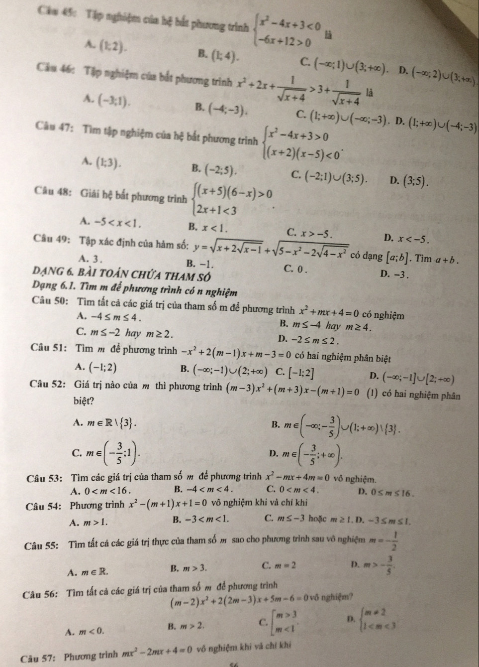 Câa 45: Tập nghiệm của hệ bắt phương trình beginarrayl x^2-4x+3<0 -6x+12>0endarray. là
A. (1,2).
B. (1;4).
C. (-∈fty ;1)∪ (3;+∈fty ). D. (-∈fty ;2)∪ (3;+∈fty )
Cầu 46: Tập nghiệm của bắt phương trình x^2+2x+ 1/sqrt(x+4) >3+ 1/sqrt(x+4) la
A. (-3;1).
B. (-4;-3), C. (1;+∈fty )∪ (-∈fty ;-3). D. (1;+∈fty )∪ (-4;-3)
Câu 47: Tìm tập nghiệm của hệ bắt phương trình beginarrayl x^2-4x+3>0 (x+2)(x-5)<0endarray. .
A. (1;3).
B. (-2;5). C. (-2;1)∪ (3;5). D. (3;5).
Câu 48: Giải hệ bất phương trình beginarrayl (x+5)(6-x)>0 2x+1<3endarray. .
A. -5 B. x<1. C. x>-5. D. x
Câu 49: Tập xác định của hàm số: y=sqrt(x+2sqrt x-1)+sqrt(5-x^2-2sqrt 4-x^2) có dạng [a;b]. Tìm a+b.
A. 3 . B. -1. D. -3 .
C. 0 .
dạng 6. bài toán chứa tham số
Dạng 6.1. Tìm m để phương trình có n nghiệm
Câu 50: Tìm tất cả các giá trị của tham số m để phương trình x^2+mx+4=0 có nghiệm
A. -4≤ m≤ 4. B. m≤ -4 hay m≥ 4.
C. m≤ -2 hay m≥ 2. D. -2≤ m≤ 2.
Câu 51: Tìm m để phương trình -x^2+2(m-1)x+m-3=0 có hai nghiệm phân biệt
A. (-1;2) B. (-∈fty ;-1)∪ (2;+∈fty ) C. [-1;2]
D. (-∈fty ;-1]∪ [2;+∈fty )
Câu 52: Giá trị nào của mô thì phương trình (m-3)x^2+(m+3)x-(m+1)=0 (1) có hai nghiệm phân
biệt?
A. m∈ R| 3 . B. m∈ (-∈fty ;- 3/5 )∪ (1;+∈fty )∪  3 .
C. m∈ (- 3/5 ;1). m∈ (- 3/5 ;+∈fty ).
D.
Câu 53: Tìm các giá trị của tham số m để phương trình x^2-mx+4m=0 vô nghiệm.
A. 0 B. -4 C. 0 D. 0≤ m≤ 16.
Câu 54: Phương trình x^2-(m+1)x+1=0 vô nghiệm khi và chỉ khi
B. -3 C. m≤ -3 hoặc
A. m>1. m≥ 1.D.-3≤ m≤ 1.
Câu 55: Tìm tất cả các giá trị thực của tham số m sao cho phương trình sau vô nghiệm m=- 1/2 
A. m∈ R. B. m>3. C. m=2
D. m>- 3/5 .
Câu 56: Tìm tất cả các giá trị của tham số m để phương trình
(m-2)x^2+2(2m-3)x+5m-6=0 vô nghiệm?
A. m<0.
B. m>2. C. beginarrayl m>3 m<1endarray. D. beginarrayl m!= 2 1
Câu 57: Phương trình mx^2-2mx+4=0 vô nghiệm khi và chỉ khí
“