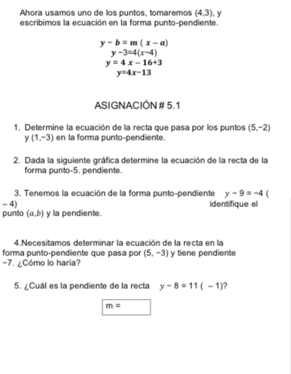 Ahora usamos uno de los puntos, tomaremos (4,3) , y 
escribimos la ecuación en la forma punto-pendiente.
y-b=m(x-a)
y-3=4(x-4)
y=4x-16+3
y=4x-13
ASIGNACIÓN # 5.1
1. Determine la ecuación de la recta que pasa por los puntos (5,-2)
y (1,-3) en la forma punto-pendiente. 
2. Dada la siguiente gráfica determine la ecuación de la recta de la 
forma punto -5. pendiente. 
3. Tenemos la ecuación de la forma punto-pendiente y-9=-4 ( 
- 4) identifique el 
punto (a,b) y la pendiente. 
4.Necesitamos determinar la ecuación de la recta en la 
forma punto-pendiente que pasa por (5,-3) y tiene pendiente
-7. ¿Cómo lo haría? 
5. ¿Cuál es la pendiente de la recta y-8=11(-1) ?
m=