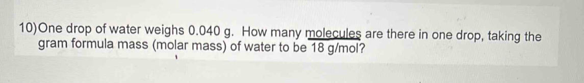 10)One drop of water weighs 0.040 g. How many molecules are there in one drop, taking the 
gram formula mass (molar mass) of water to be 18 g/mol?