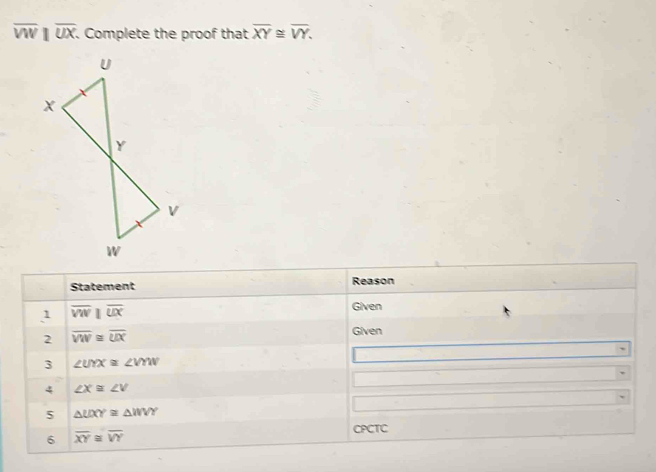 overline VW||overline UX. . Complete the proof that overline XY≌ overline VY. 
Statement Reason 
1 overline VN|overline overline UX 
Given 
2 overline VW≌ overline UX
Given 
3 ∠ UYX≌ ∠ VYW
4 ∠ X≌ ∠ V
5 △ UXY≌ △ WVY
6 overline XY≌ overline VY
CPCTC