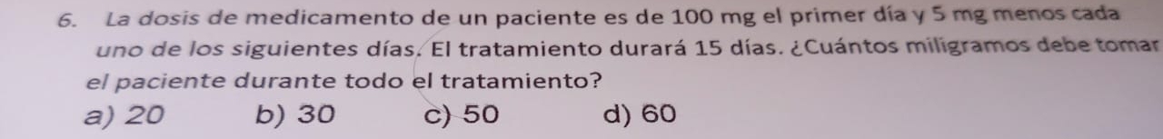 La dosis de medicamento de un paciente es de 100 mg el primer día y 5 mg menos cada
uno de los siguientes días. El tratamiento durará 15 días. ¿Cuántos miligramos debe tomar
el paciente durante todo el tratamiento?
a) 20 b) 30 c) 50 d) 60