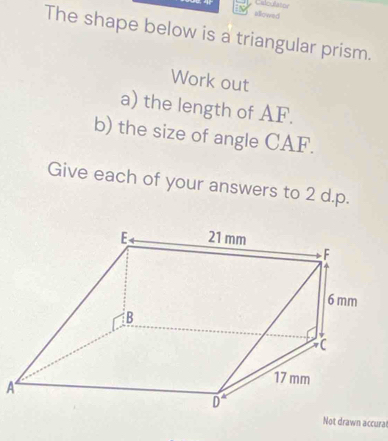 Caloulator 
allowed 
The shape below is a triangular prism. 
Work out 
a) the length of AF. 
b) the size of angle CAF. 
Give each of your answers to 2 d.p. 
A 
Not drawn accural