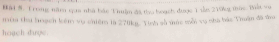 Trong năm qua nhà bác Thuận đã thu hoạch được 1 tấn 210kg thóc. Biết vụ 
mùa thu hoạch kém vụ chiêm là 270kg. Tính số thóc mỗi vụ nhà bác Thuận đã thu 
hoạch được.