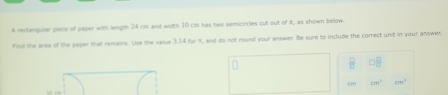 A rectangular piece of paper with length 24 cm and width 10 cm has two semiciecles cut out of it, as shown below. 
Find the area of the paper that remeins. Use the value 3.14 for i, and do not round your answer. Be sure to include the correct unit in your answer.
□ □
cm^3 1791°