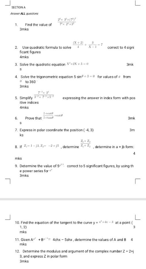 Answer ALL questions 
1. Find the value of frac 2^3* 3^5* (7^2)^27^4* 2^4* 3^3
3mks 
2. Use quadratic formula to solve  ((X+2))/4 + 3/X-1 =7 correct to 4 signi 
ficant figures 
4mks 
3. Solve the quadratic equation X^2+2X+5=0 3mk 
s 
4. Solve the trigonometric equation 5sin θ +3=0 for values of θ from 
to 360
3mks 
5. Simplify  (7^(-3)* 3^4)/3^(-2)* 7^(-5)* 5^(-2)  expressing the answer in index form with pos 
itive indices 
4mks 
6. Prove that  (1+cot θ )/1+tan θ  =cot θ 3mk 
s 
7. Express in polar coordinate the position (-4,3) 3m 
ks 
8. If Z_1=1-j3, Z_2=-2+j5 , determine frac Z_1* Z_2Z_1+Z_2 , determine in a+jb form: 
4 
mks 
9. Determine the value of 5^(r^n/3) correct to 5 significant figures, by using th 
e power series for 
3mks 
10. Find the equation of the tangent to the curve y=x^2+4x-3 at a point ( 
1, 2) 3 
mks 
11. Given A^(c^2)+B^(c^-2)=4chx-5shx , determine the values of A and B 4 
mks 
12. Determine the modulus and argument of the complex number Z=2+j
3, and express Z in polar form 
3mks