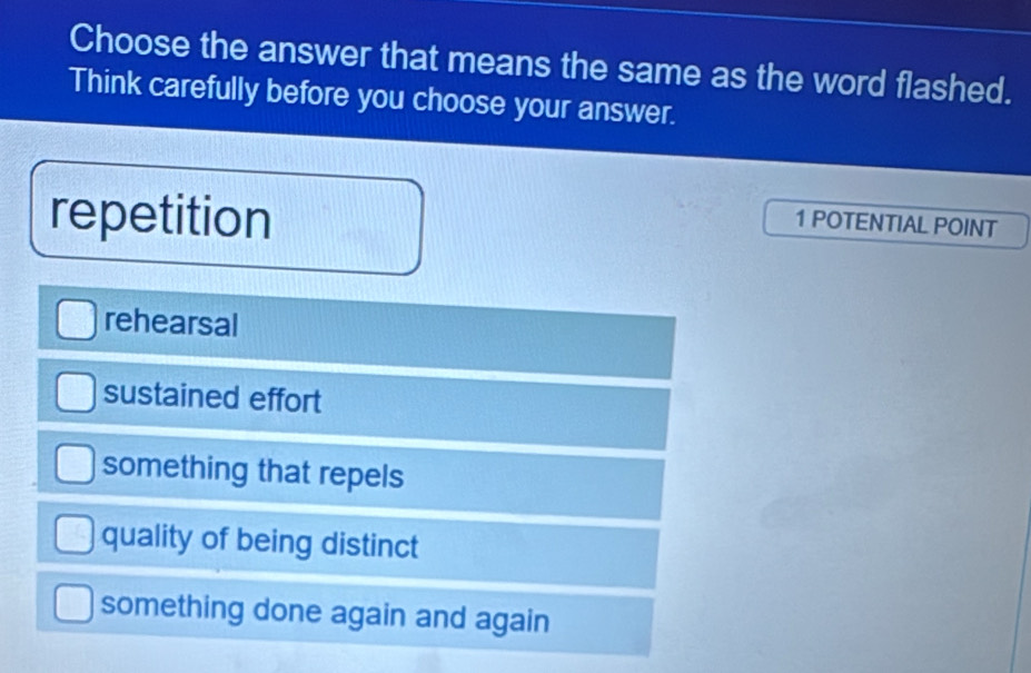 Choose the answer that means the same as the word flashed.
Think carefully before you choose your answer.
repetition
1 POTENTIAL POINT
rehearsal
sustained effort
something that repels
quality of being distinct
something done again and again