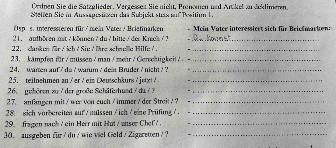 Ordnen Sie die Satzglieder. Vergessen Sie nicht, Pronomen und Artikel zu deklinieren. 
Stellen Sie in Aussagesätzen das Subjekt stets auf Position 1. 
Bsp. s. interessieren für / mein Vater / Briefmarken - Mein Vater interessiert sich für Briefmarken: 
21. aufhören mit / können / du / bitte / der Krach / ?__ 
22. danken für / ich / Sie / Ihre schnelle Hilfe / ._ 
23. kämpfen für / müssen / man / mehr / Gerechtigkeit / ._ 
24. warten auf / du / warum / dein Bruder / nicht / ?_ 
25. teilnehmen an / er / ein Deutschkurs / jetzt / ._ 
26. gehören zu / der große Schäferhund / du / ?_ 
27. anfangen mit / wer von euch / immer / der Streit / ?_ 
28. sich vorbereiten auf / müssen / ich / eine Prüfung / ._ 
29. fragen nach / ein Herr mit Hut / unser Chef / ._ 
30. ausgeben für / du / wie viel Geld / Zigaretten / ?_