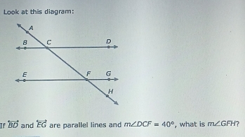 Look at this diagram: 
If overleftrightarrow BD and overleftrightarrow EG are parallel lines and m∠ DCF=40° , what is m∠ GFH ?