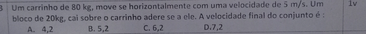 Um carrinho de 80 kg, move se horizontalmente com uma velocidade de 5 m/s. Um 1v
bloco de 20kg, cai sobre o carrinho adere se a ele. A velocidade final do conjunto é :
A. 4,2 B. 5,2 C. 6,2 D. 7,2