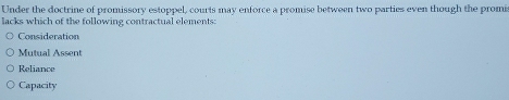 Under the doctrine of promissory estoppel, courts may enforce a promise between two parties even though the promi
lacks which of the following contractual elements:
Consideration
Mutual Assent
Reliance
Capacity