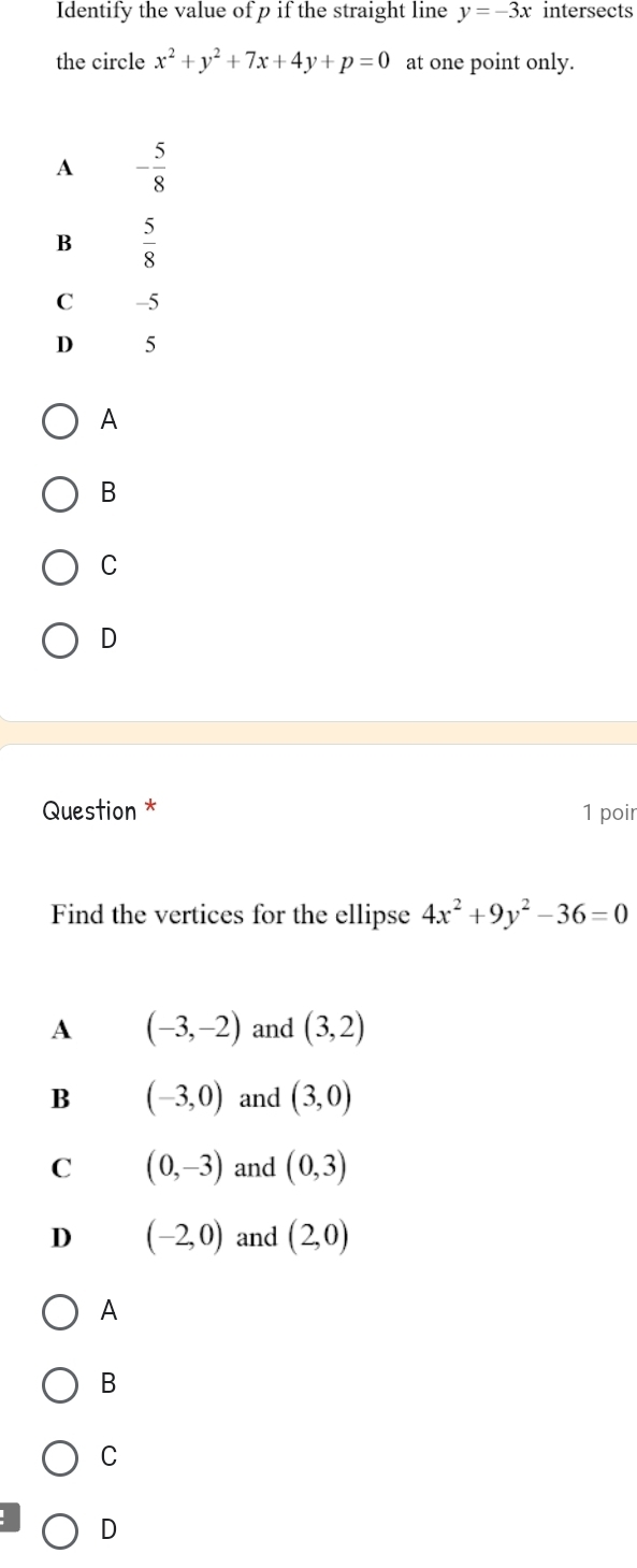 Identify the value of p if the straight line y=-3x intersects
the circle x^2+y^2+7x+4y+p=0 at one point only.
A - 5/8 
B  5/8 
C -5
D 5
A
B
C
D
Question * 1 poir
Find the vertices for the ellipse 4x^2+9y^2-36=0
A (-3,-2) and (3,2)
B (-3,0) and (3,0)
C (0,-3) and (0,3)
D (-2,0) and (2,0)
A
B
C
D