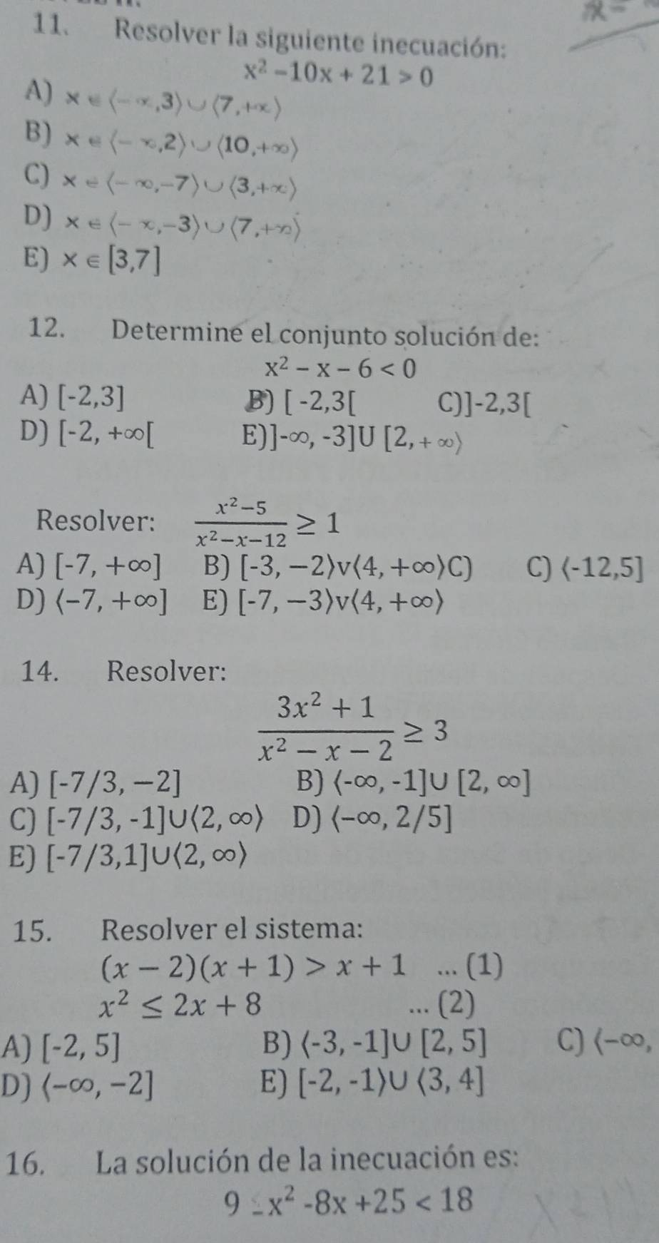 Resolver la siguiente inecuación:
x^2-10x+21>0
A) x∈ langle -∈fty ,3rangle ∪ langle 7,+∈fty rangle
B) x∈ langle -∈fty ,2rangle ∪ langle 10,+∈fty rangle
C) x∈ langle -∈fty ,-7rangle ∪ langle 3,+∈fty rangle
D) x∈ langle -x,-3rangle ∪ langle 7,+∈fty )
E) x∈ [3,7]
12. Determine el conjunto solución de:
x^2-x-6<0</tex>
A) [-2,3] B) [-2,3[ C) ]-2,3[
D) [-2,+∈fty [ E) ]-∈fty ,-3]∪ [2,+∈fty )
Resolver:  (x^2-5)/x^2-x-12 ≥ 1
A) [-7,+∈fty ] B) [-3,-2)v(4,+∈fty )C) C)
D) E) [-7,-3)v<4,+∈fty )
14. Resolver:
 (3x^2+1)/x^2-x-2 ≥ 3
A) [-7/3,-2] B) <-∈fty ,-1]∪ [2,∈fty ]
C) [-7/3,-1]∪ (2,∈fty ) D) <-∈fty ,2/5]
E) [-7/3,1]∪ langle 2,∈fty rangle
15. Resolver el sistema:
(x-2)(x+1)>x+1... (1)
x^2≤ 2x+8... (2)
A) [-2,5] B) C) (-∈fty ,
D) <-∈fty ,-2] E) [-2,-1)∪ (3,4]
16. La solución de la inecuación es:
9:x^2-8x+25<18</tex>