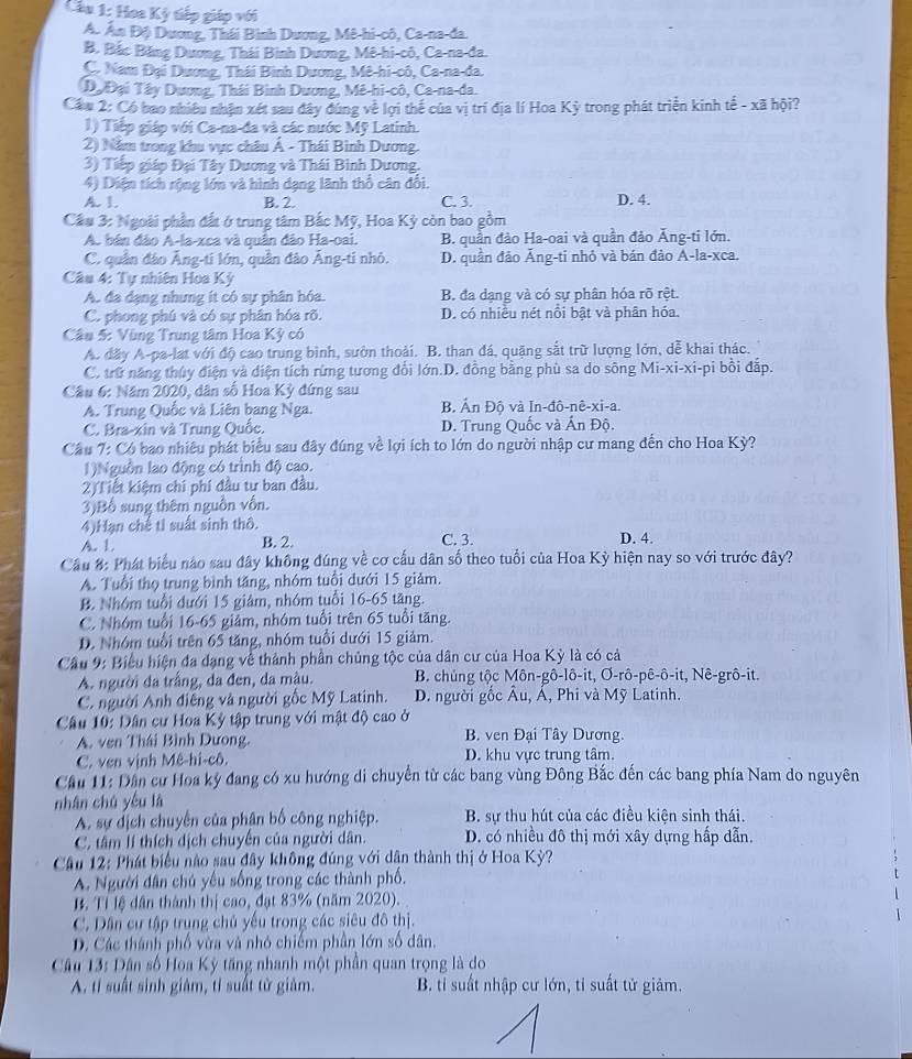 Cầu 1: Hoa Kỳ tiếp giáp với
A. Ấn Độ Dương, Thái Bình Dương, Mê-hi-cô, Ca-na-da.
B. Bắc Băng Dương, Thái Bình Dương, Mê-hi-cô, Ca-na-đa.
C. Nam Đại Dương, Thái Bình Dương, Mê-hi-cô, Ca-na-da.
Dạ Đại Tây Dương, Thái Bình Dương, Mê-hi-cô, Ca-na-da.
Cầu 2: Có bao nhiều nhận xét sau đây đúng về lợi thế của vị trí địa lí Hoa Kỳ trong phát triển kinh tế - xã hội?
1) Tiếp giáp với Ca-na-đa và các nước Mỹ Latinh.
2) Năm trong khu vực châu Á - Thái Bình Dương.
3) Tiếp giáp Đại Tây Dương và Thái Bình Dương.
4) Diện tích rộng lớn và hình dạng lãnh thổ cân đổi.
A. 1. B. 2. C. 3. D. 4.
Cầu 3: Ngoài phần đất ở trung tâm Bắc Mỹ, Hoa Kỳ còn bao gồm
A. bán đảo A-la-xca và quân đảo Ha-oai. B. quần đảo Ha-oai và quần đảo Ăng-ti lớn.
C. quân đảo Ăng-ti lớn, quần đảo Âng-ti nhỏ. D. quần đảo Ăng-ti nhỏ và bán đảo A-la-xca.
Câu 4: Tự nhiên Hoa Kỳ
A. đa dạng nhưng ít có sự phân hóa. B. đa dạng và có sự phân hóa rõ rệt.
C. phong phú và có sự phân hóa rõ. D. có nhiều nét nổi bật và phân hóa.
Câu 5: Vùng Trung tâm Hoa Kỳ có
A. đãy A-pa-lat với độ cao trung bình, sườn thoải. B. than đá, quặng sắt trữ lượng lớn, dễ khai thác.
C. trữ năng thủy điện và diện tích rừng tương đổi lớn.D. đồng bằng phù sa do sông Mi-xi-xi-pi bồi đắp.
Câu 6: Năm 2020, dân số Hoa Kỳ đứng sau
A. Trung Quốc và Liên bang Nga. B. Ấn Độ và In-đô-nê-xi-a.
C. Bra-xin và Trung Quốc. D. Trung Quốc và Ấn Độ.
Câu 7: Có bao nhiều phát biểu sau đây đúng về lợi ích to lớn do người nhập cư mang đến cho Hoa Kỳ?
1)Nguồn lao động có trình độ cao.
2) Tiết kiệm chi phi đầu tư ban đầu.
3)Bổ sung thêm nguồn vốn.
4)Hạn chế tỉ suất sinh thô.
A. 1 B. 2. C. 3. D. 4.
Cầu 8: Phát biểu nào sau đây không đúng về cơ cấu dân số theo tuổi của Hoa Kỳ hiện nay so với trước đây?
A. Tuổi thọ trung bình tăng, nhóm tuổi dưới 15 giảm.
B. Nhóm tuổi dưới 15 giảm, nhóm tuổi 16-65 tăng.
C. Nhóm tuổi 16-65 giảm, nhóm tuổi trên 65 tuổi tăng.
D. Nhóm tuổi trên 65 tăng, nhóm tuổi dưới 15 giảm.
Cầu 9: Biểu hiện đa dạng về thành phần chủng tộc của dân cư của Hoa Kỳ là có cả
A. người đa trắng, da đen, da màu.  B. chủng tộc Môn-gô-lô-it, Ơ-rô-pê-ô-it, Nê-grô-it.
C. người Anh điêng và người gốc Mỹ Latinh.  D. người gốc Âu, Á, Phi và Mỹ Latinh.
* Câu 10: Dân cư Hoa Kỳ tập trung với mật độ cao ở
A. ven Thái Bình Dưong. B. ven Đại Tây Dương.
C. ven vịnh Mê-hi-cô. D. khu vực trung tâm.
Cầu 11: Dân cư Hoa kỳ đang có xu hướng di chuyển từ các bang vùng Đông Bắc đến các bang phía Nam do nguyên
nhán chú yêu là
A. sự dịch chuyển của phân bố công nghiệp. B. sự thu hút của các điều kiện sinh thái.
C. tâm lí thích dịch chuyến của người dân. D. có nhiều đô thị mới xây dựng hấp dẫn.
Cầu 12: Phát biểu nào sau đây không đúng với dân thành thị ở Hoa Kỳ?
A. Người dân chú yếu sống trong các thành phố.
B. Tỉ lệ dân thành thị cao, đạt 83% (năm 2020). 
C. Dân cư tập trung chủ yếu trong các siêu đô thị.
D. Các thành phố vừa và nhó chiếm phần lớn số dân.
Câu 13: Dân số Hoa Kỳ tăng nhanh một phần quan trọng là do
A. tí suất sinh giám, tỉ suất tử giám.  B. tỉ suất nhập cư lớn, tỉ suất tử giảm.