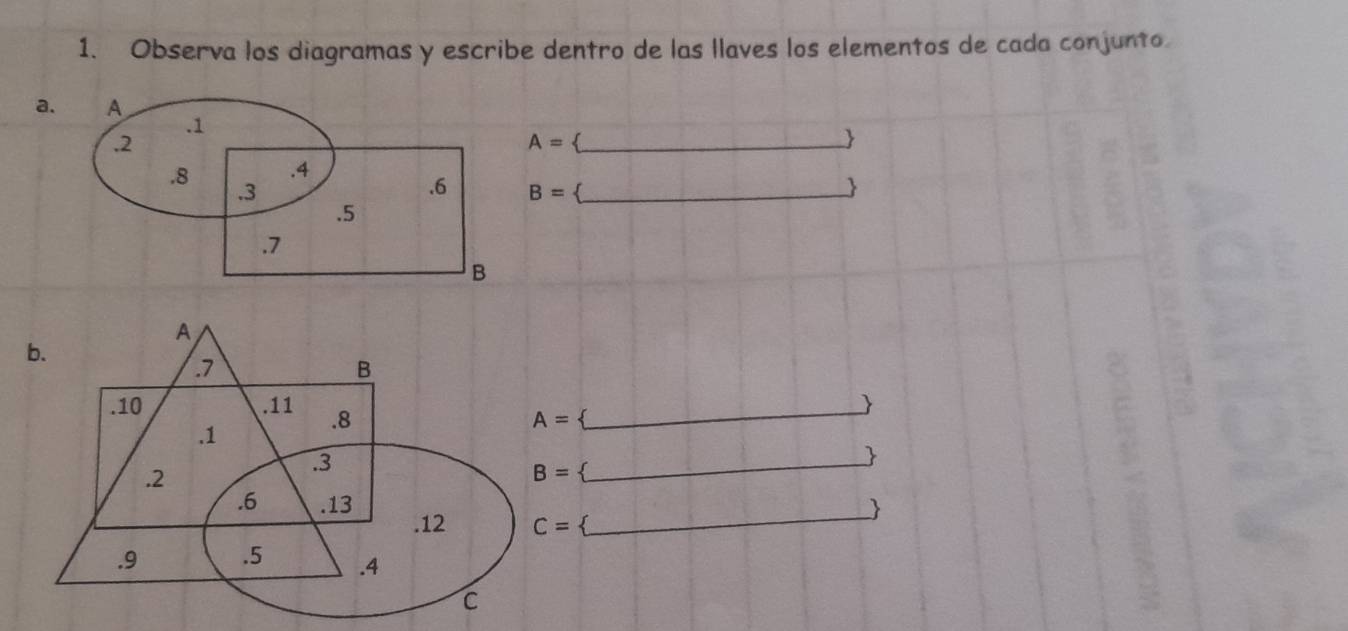 Observa los diagramas y escribe dentro de las llaves los elementos de cada conjunto 
a
A=
B= _ 
 
A 
b. 
. 7
B.10 . 11 .8
_ 
.1
A=  
_ 
. 2. 3
B=  
. 6 .13. 12 C= _ 
. 9 .5 .4
C