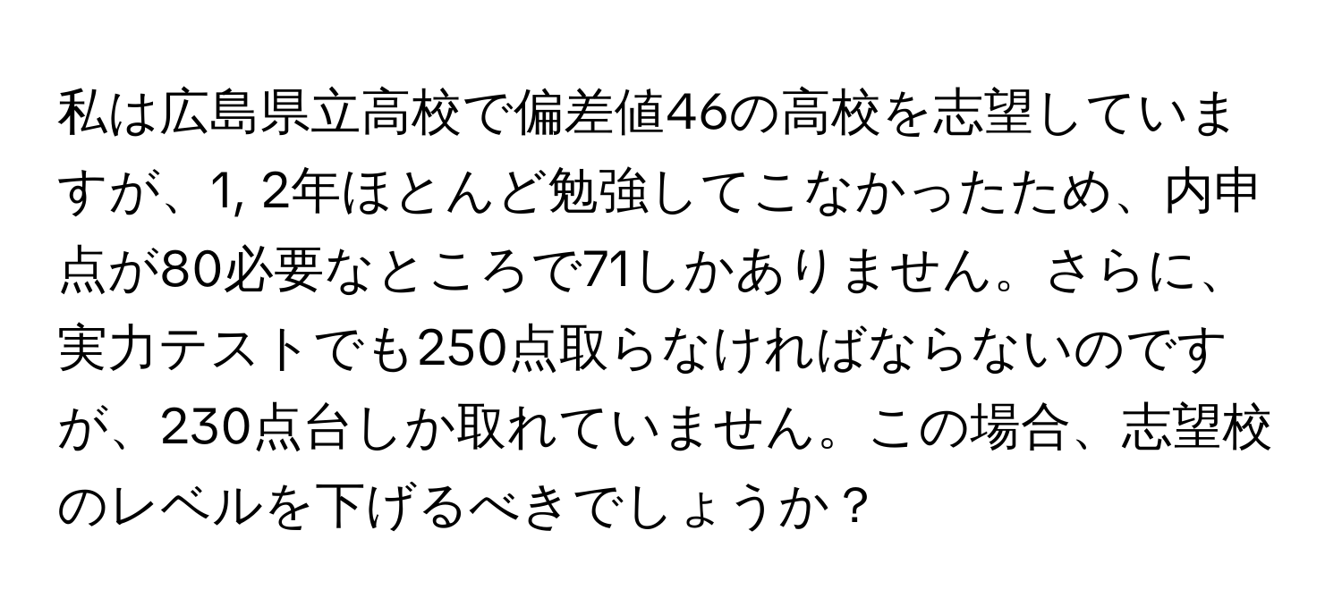 私は広島県立高校で偏差値46の高校を志望していますが、1, 2年ほとんど勉強してこなかったため、内申点が80必要なところで71しかありません。さらに、実力テストでも250点取らなければならないのですが、230点台しか取れていません。この場合、志望校のレベルを下げるべきでしょうか？