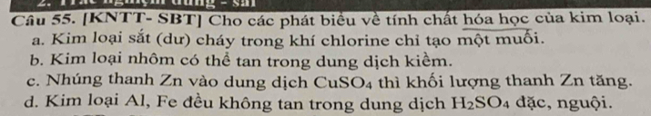 [KNTT- SBT] Cho các phát biểu về tính chất hóa học của kim loại.
a. Kim loại sắt (dư) cháy trong khí chlorine chỉ tạo một muối.
b. Kim loại nhôm có thể tan trong dung dịch kiểm.
c. Nhúng thanh Zn vào dung dịch CuS O_4 thì khối lượng thanh Zn tăng.
d. Kim loại Al, Fe đều không tan trong dung dịch H_2SO_4 đặc, nguội.