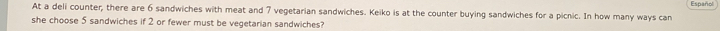 Español 
At a deli counter, there are 6 sandwiches with meat and 7 vegetarian sandwiches. Keiko is at the counter buying sandwiches for a picnic. In how many ways can 
she choose 5 sandwiches if 2 or fewer must be vegetarian sandwiches?