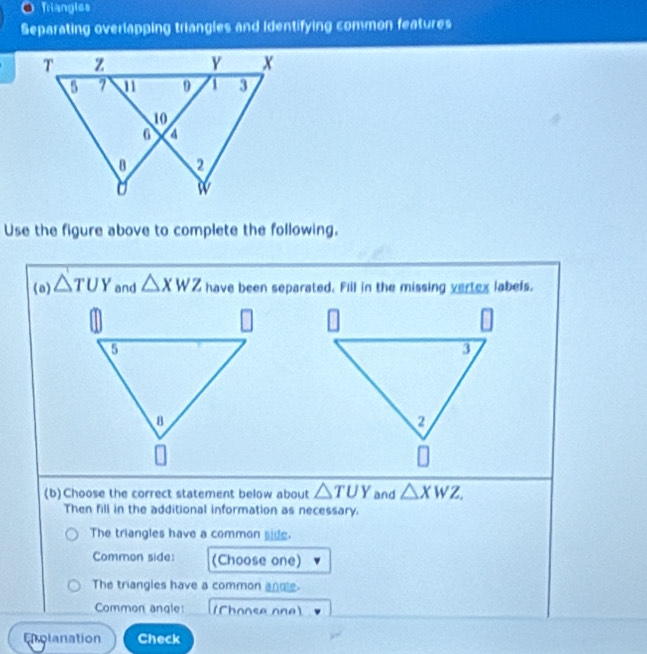 Triangles 
Separating overlapping triangies and identifying common features 
Use the figure above to complete the following. 
(a) △ TUY and △ XWZ have been separated. Fill in the missing vertex labels. 
(b)Choose the correct statement below about △ TUY and △ XWZ. 
Then fill in the additional information as necessary. 
The triangles have a common side. 
Common side: (Choose one) 
The triangles have a common anoe. 
Common angle: (Chonse one) 
Enolanation Check