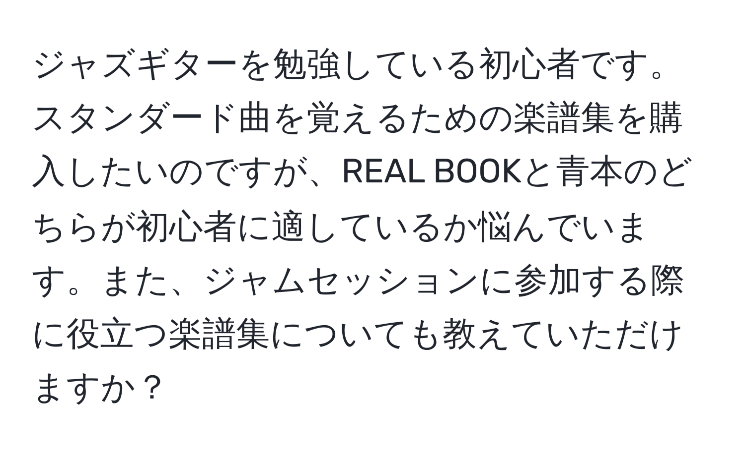 ジャズギターを勉強している初心者です。スタンダード曲を覚えるための楽譜集を購入したいのですが、REAL BOOKと青本のどちらが初心者に適しているか悩んでいます。また、ジャムセッションに参加する際に役立つ楽譜集についても教えていただけますか？