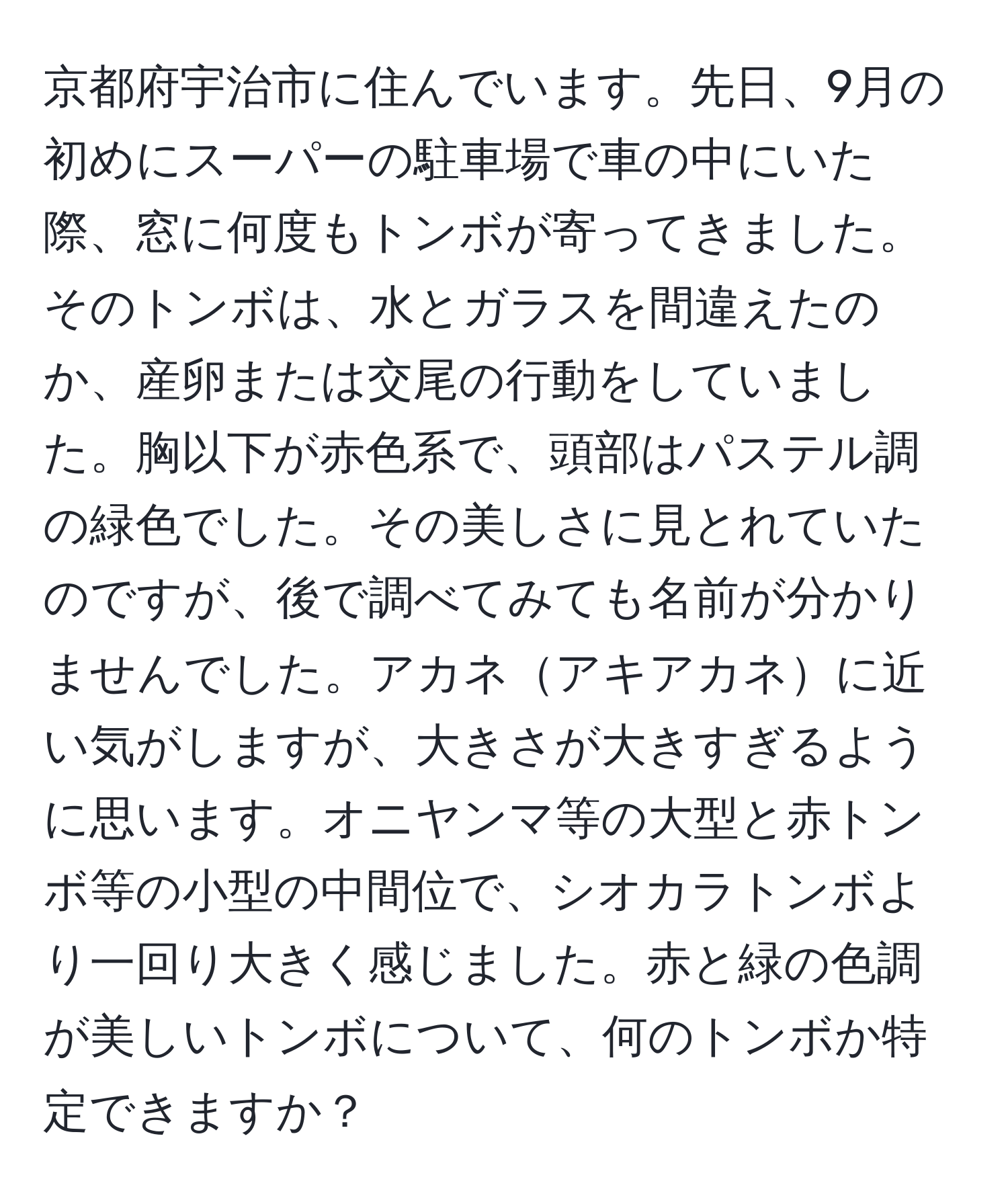 京都府宇治市に住んでいます。先日、9月の初めにスーパーの駐車場で車の中にいた際、窓に何度もトンボが寄ってきました。そのトンボは、水とガラスを間違えたのか、産卵または交尾の行動をしていました。胸以下が赤色系で、頭部はパステル調の緑色でした。その美しさに見とれていたのですが、後で調べてみても名前が分かりませんでした。アカネアキアカネに近い気がしますが、大きさが大きすぎるように思います。オニヤンマ等の大型と赤トンボ等の小型の中間位で、シオカラトンボより一回り大きく感じました。赤と緑の色調が美しいトンボについて、何のトンボか特定できますか？