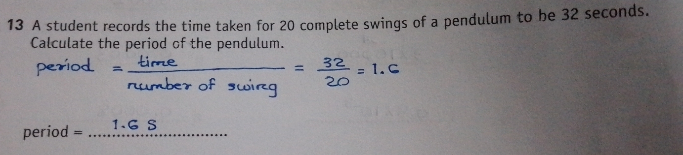 A student records the time taken for 20 complete swings of a pendulum to be 32 seconds. 
Calculate the period of the pendulum. 
period
period = _ 1.G S