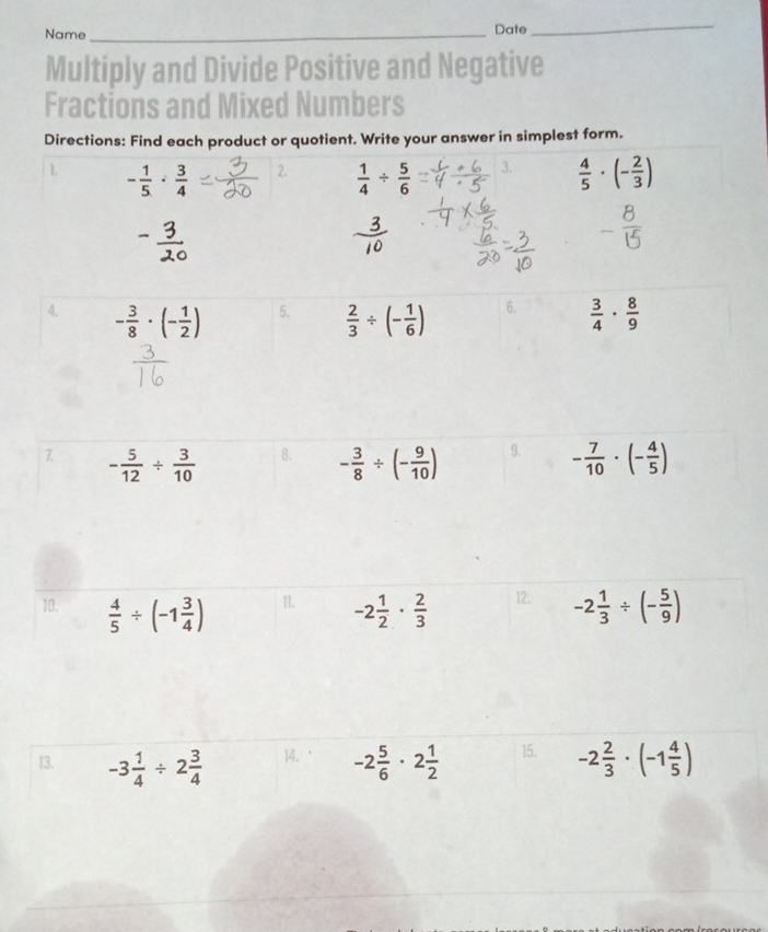 Name _Date 
_ 
Multiply and Divide Positive and Negative 
Fractions and Mixed Numbers 
Directions: Find each product or quotient. Write your answer in simplest form.
- 1/5 ·  3/4  2.  1/4 /  5/6  3.  4/5 · (- 2/3 )
4. - 3/8 · (- 1/2 )  2/3 / (- 1/6 ) 6.  3/4 ·  8/9 
5. 
7. - 5/12 /  3/10  - 3/8 / (- 9/10 ) 9. - 7/10 · (- 4/5 )
B. 
10.  4/5 / (-1 3/4 ) 11. -2 1/2 ·  2/3  12. -2 1/3 / (- 5/9 )
13. -3 1/4 / 2 3/4  14. -2 5/6 · 2 1/2  15. -2 2/3 · (-1 4/5 )