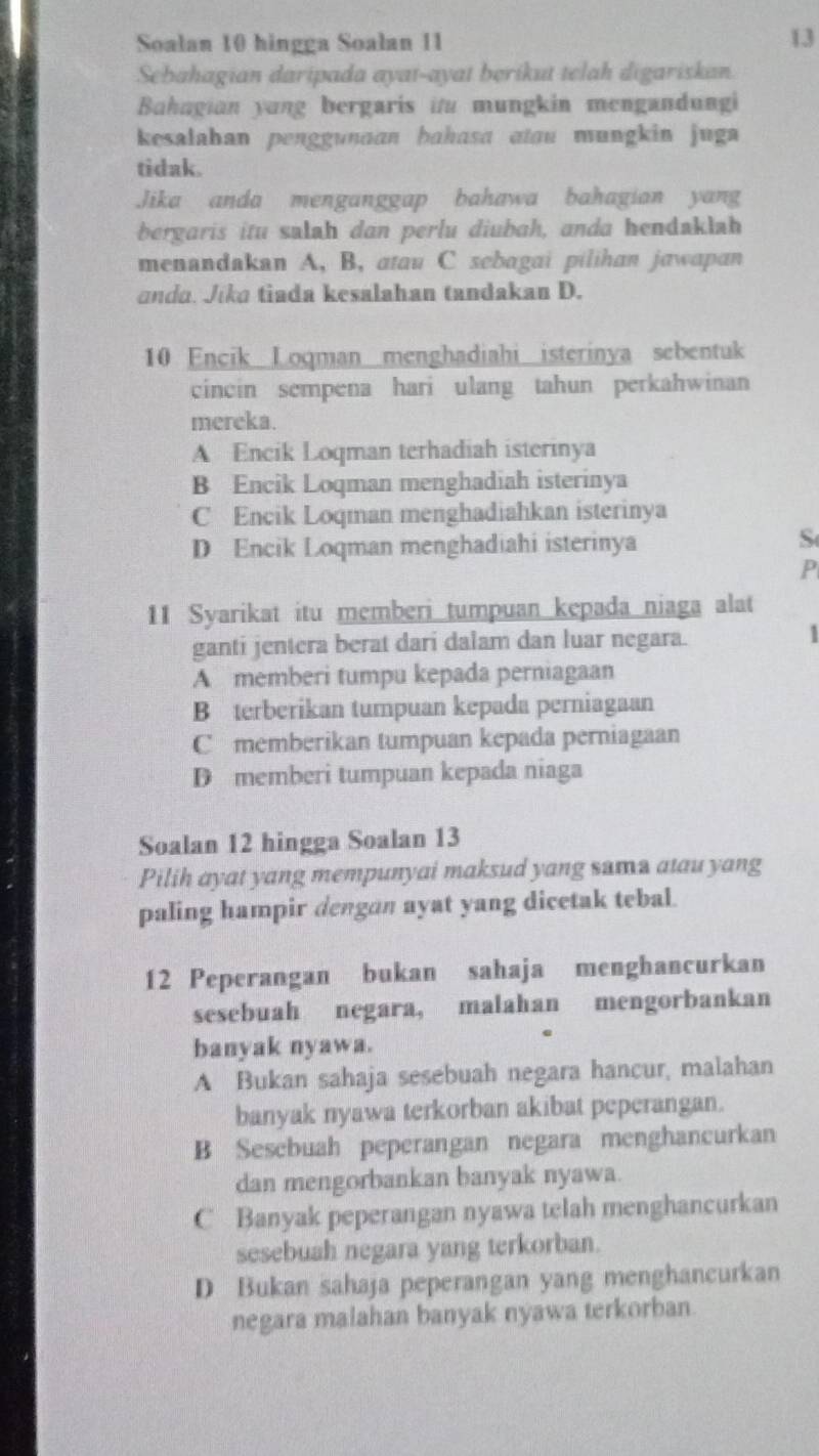 Soalan 10 hingga Soalan 11
13
Sebahagian daripada ayai-ayat berikut telah digariskan.
Bahagian yung bergaris it mungkin mengandungi
kesalahan penggunaan bahasa atau mungkin jug 
tidak.
Jika anda menganggap bahawa bahagian yang
bergaris itu salah dan perlu diubah, anda hendaklah
menandakan A, B, atau C sebagai pilihan jawapan
anda. Jika tiada kesalahan tandakan D.
10 Encik Loqman menghadiahi isterinya sebentuk
cincin sempena hari ulang tahun perkahwinan
mereka.
A Encik Loqman terhadiah isterinya
B Encik Loqman menghadiah isterinya
C Encik Loqman menghadiahkan isterinya
D Encik Loqman menghadiahi isterinya
S
P
11 Syarikat itu memberi tumpuan kepada niaga alat
ganti jentera berat dari dalam dan luar negara. 1
A memberi tumpu kepada perniagaan
B terberikan tumpuan kepada perniagaan
C memberikan tumpuan kepada perniagaan
D memberi tumpuan kepada niaga
Soalan 12 hingga Soalan 13
Pilih ayat yang mempunyai maksud yang sama atau yang
paling hampir dengan ayat yang dicetak tebal.
12 Peperangan bukan sahaja menghancurkan
sesebuah negara, malahan mengorbankan
banyak nyawa.
A Bukan sahaja sesebuah negara hancur, malahan
banyak nyawa terkorban akibat peperangan.
B Sesebuah peperangan negara menghancurkan
dan mengorbankan banyak nyawa.
C Banyak peperangan nyawa telah menghancurkan
sesebuah negara yang terkorban.
D Bukan sahaja peperangan yang menghancurkan
negara malahan banyak nyawa terkorban.