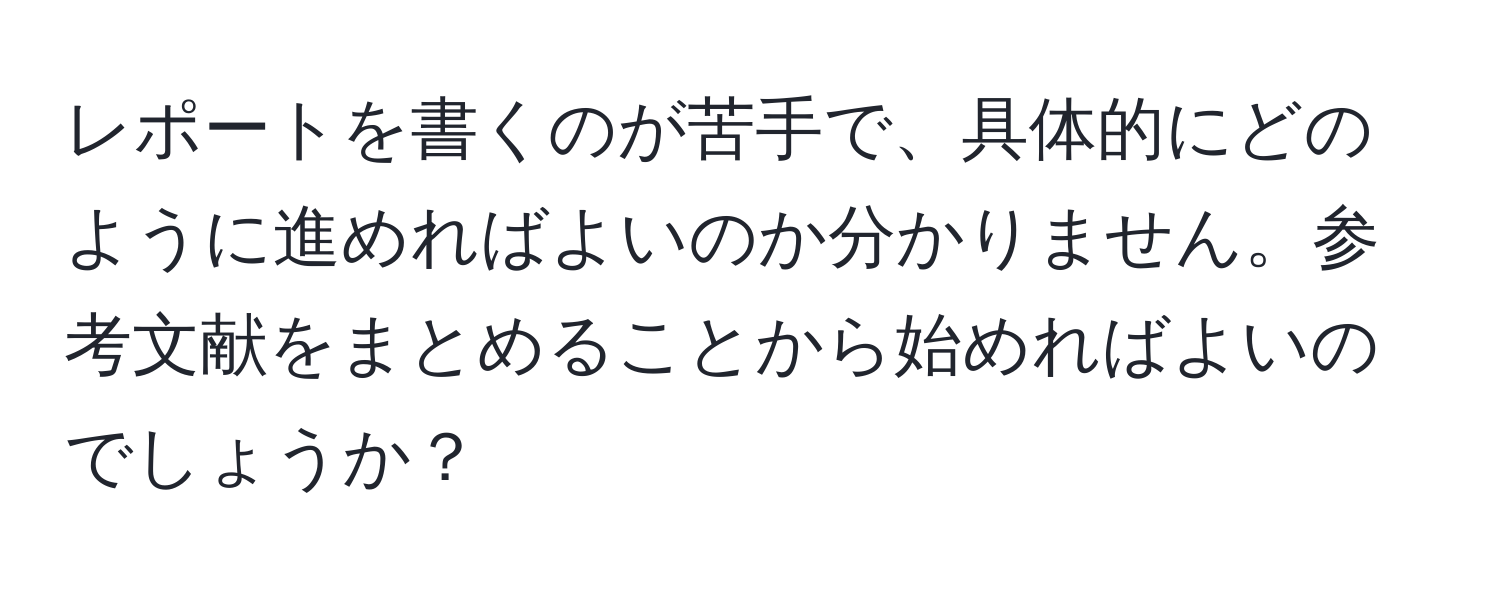 レポートを書くのが苦手で、具体的にどのように進めればよいのか分かりません。参考文献をまとめることから始めればよいのでしょうか？